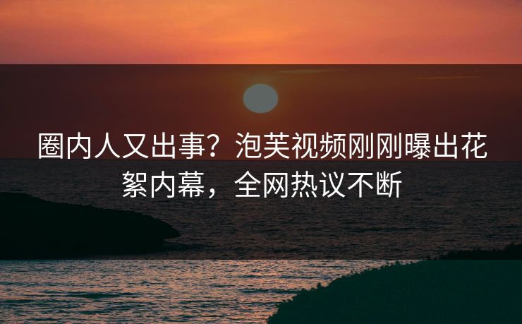 圈内人又出事？泡芙视频刚刚曝出花絮内幕，全网热议不断