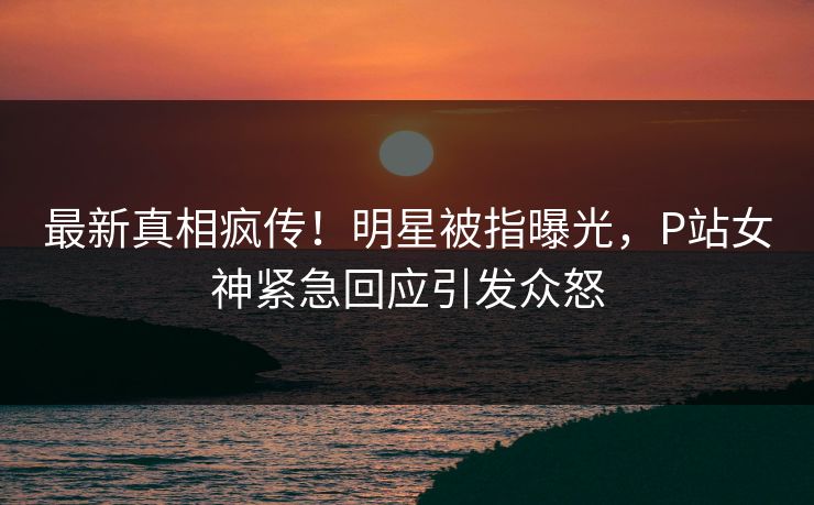最新真相疯传！明星被指曝光，P站女神紧急回应引发众怒