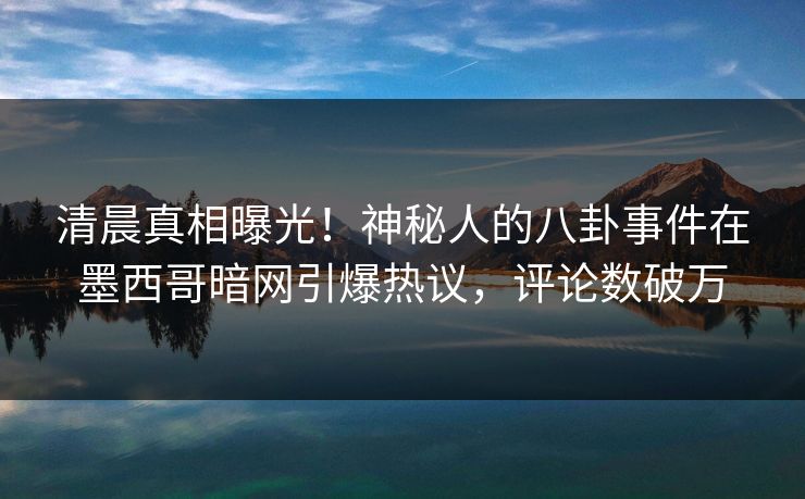 清晨真相曝光！神秘人的八卦事件在墨西哥暗网引爆热议，评论数破万