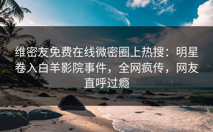 维密友免费在线微密圈上热搜：明星卷入白羊影院事件，全网疯传，网友直呼过瘾