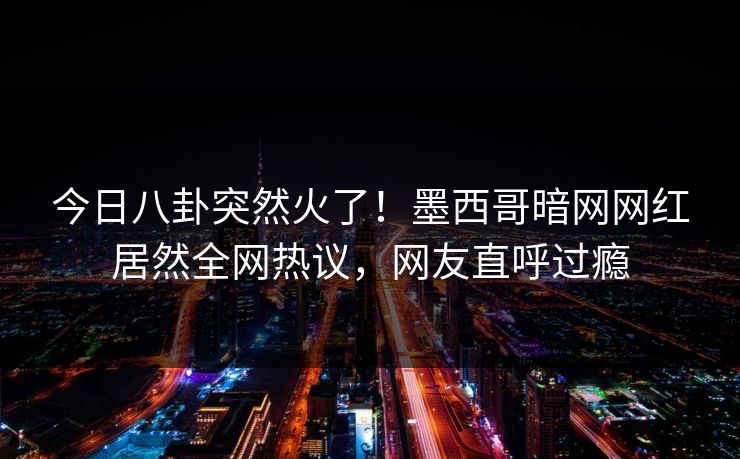今日八卦突然火了！墨西哥暗网网红居然全网热议，网友直呼过瘾