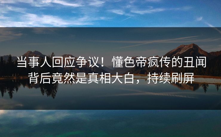 当事人回应争议！懂色帝疯传的丑闻背后竟然是真相大白，持续刷屏