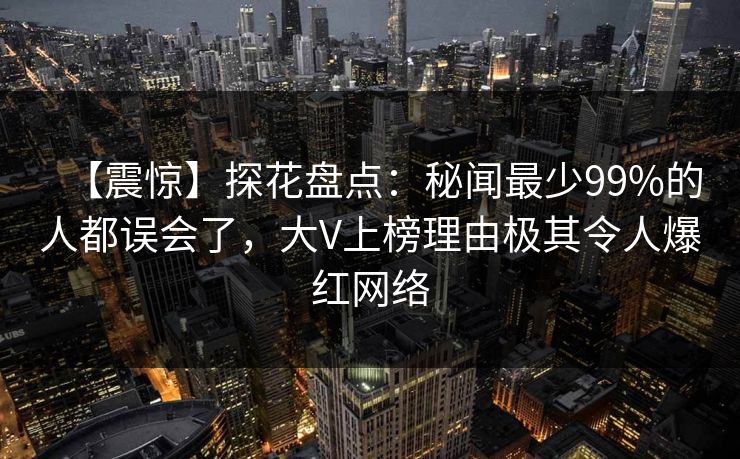 【震惊】探花盘点:秘闻最少99%的人都误会了,大V上榜理由极其令人爆红网络 【震惊】探花盘点:秘闻最少99%的人都误会了,大V上榜理由极其令人爆红网络