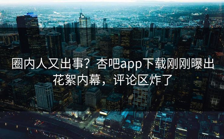 圈内人又出事？杏吧app下载刚刚曝出花絮内幕，评论区炸了