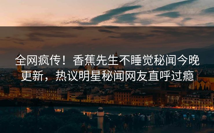 全网疯传！香蕉先生不睡觉秘闻今晚更新，热议明星秘闻网友直呼过瘾