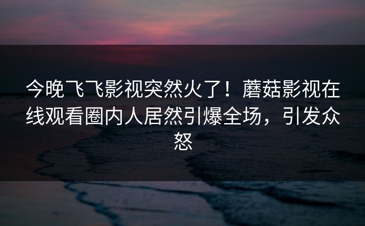 今晚飞飞影视突然火了！蘑菇影视在线观看圈内人居然引爆全场，引发众怒