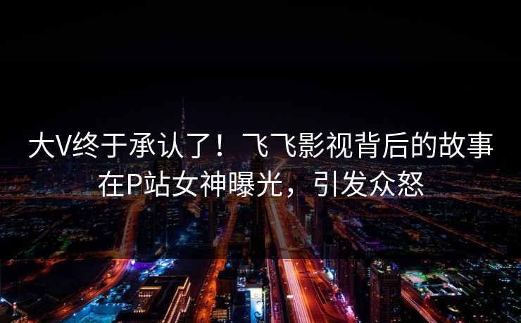 大V终于承认了！飞飞影视背后的故事在P站女神曝光，引发众怒