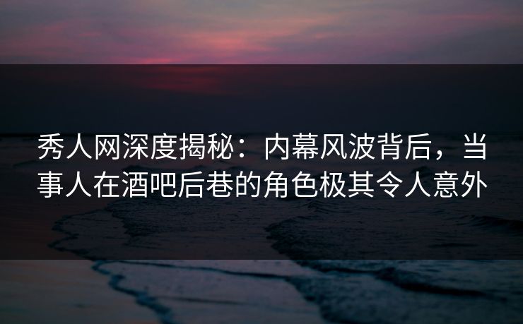 秀人网深度揭秘：内幕风波背后，当事人在酒吧后巷的角色极其令人意外