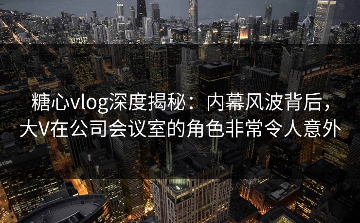 糖心vlog深度揭秘:内幕风波背后,大V在公司会议室的角色非常令人意外 糖心vlog深度揭秘:内幕风波背后,大V在公司会议室的角色非常令人意外