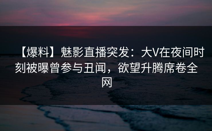 【爆料】魅影直播突发：大V在夜间时刻被曝曾参与丑闻，欲望升腾席卷全网