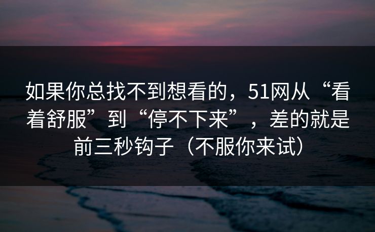 如果你总找不到想看的,51网从“看着舒服”到“停不下来”,差的就是前三秒钩子(不服你来试) 如果你总找不到想看的,51网从“看着舒服”到“停不下来”,差的就是前三秒钩子(不服你来试)