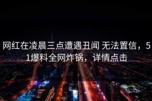 网红在凌晨三点遭遇丑闻 无法置信，51爆料全网炸锅，详情点击