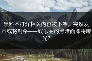 黑料不打烊相关内容被下架，突然发声或将封杀——娱乐圈的黑暗面即将曝光？