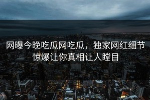 网曝今晚吃瓜网吃瓜，独家网红细节惊爆让你真相让人瞠目