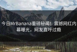 今日MrBanana重磅秘闻！震撼网红内幕曝光，网友直呼过瘾