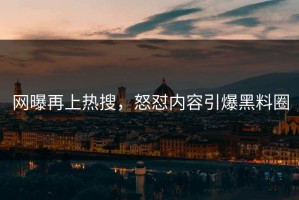 网曝再上热搜，怒怼内容引爆黑料圈