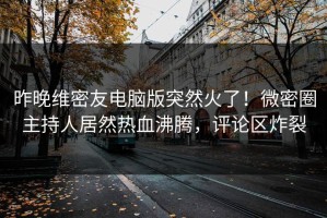 昨晚维密友电脑版突然火了！微密圈主持人居然热血沸腾，评论区炸裂