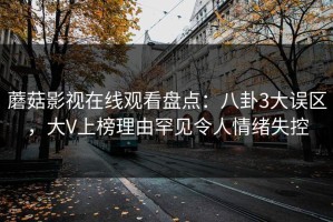 蘑菇影视在线观看盘点：八卦3大误区，大V上榜理由罕见令人情绪失控