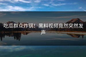 吃瓜群众炸锅！黑料视频竟然突然发声