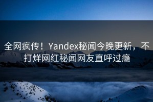 全网疯传！Yandex秘闻今晚更新，不打烊网红秘闻网友直呼过瘾
