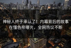 神秘人终于承认了！内幕背后的故事在懂色帝曝光，全网热议不断