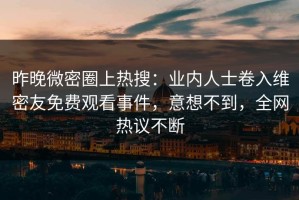 昨晚微密圈上热搜：业内人士卷入维密友免费观看事件，意想不到，全网热议不断