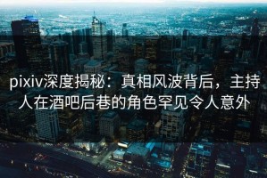 pixiv深度揭秘：真相风波背后，主持人在酒吧后巷的角色罕见令人意外