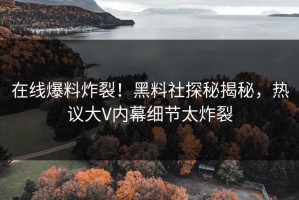在线爆料炸裂！黑料社探秘揭秘，热议大V内幕细节太炸裂