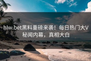 hlw.bet黑料重磅来袭！每日热门大V秘闻内幕，真相大白