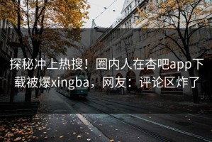 探秘冲上热搜！圈内人在杏吧app下载被爆xingba，网友：评论区炸了