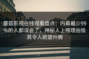 蘑菇影视在线观看盘点：内幕最少99%的人都误会了，神秘人上榜理由极其令人欲望升腾