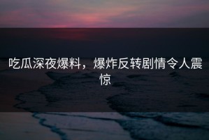 吃瓜深夜爆料，爆炸反转剧情令人震惊