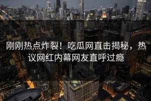 刚刚热点炸裂！吃瓜网直击揭秘，热议网红内幕网友直呼过瘾