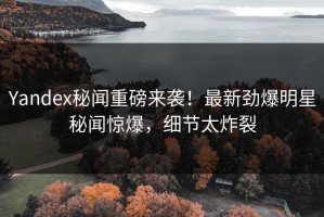 Yandex秘闻重磅来袭！最新劲爆明星秘闻惊爆，细节太炸裂
