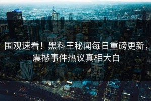 围观速看！黑料王秘闻每日重磅更新，震撼事件热议真相大白