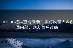 heiliao吃瓜重磅来袭！实时反差大V秘闻内幕，网友直呼过瘾