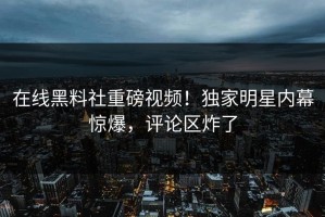 在线黑料社重磅视频！独家明星内幕惊爆，评论区炸了