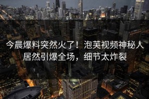 今晨爆料突然火了！泡芙视频神秘人居然引爆全场，细节太炸裂