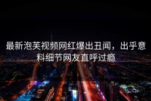 最新泡芙视频网红爆出丑闻，出乎意料细节网友直呼过瘾