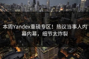 本周Yandex重磅专区！热议当事人内幕内幕，细节太炸裂