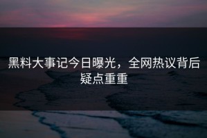 黑料大事记今日曝光，全网热议背后疑点重重