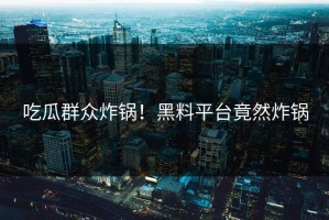 吃瓜群众炸锅！黑料平台竟然炸锅