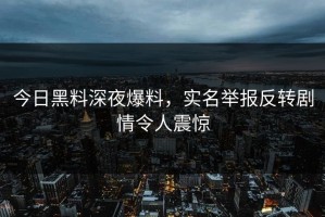 今日黑料深夜爆料，实名举报反转剧情令人震惊