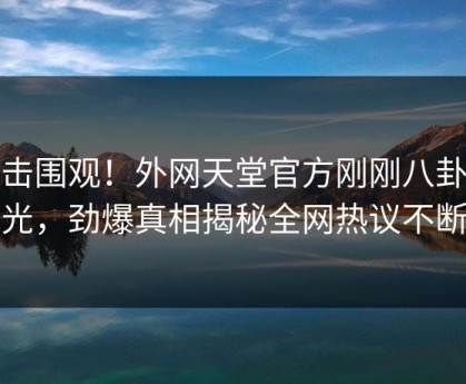 点击围观！外网天堂官方刚刚八卦曝光，劲爆真相揭秘全网热议不断