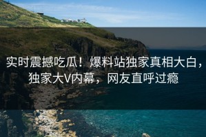 实时震撼吃瓜！爆料站独家真相大白，独家大V内幕，网友直呼过瘾