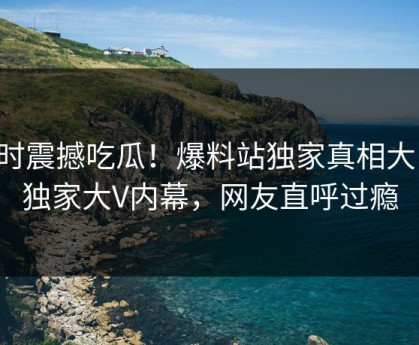 实时震撼吃瓜！爆料站独家真相大白，独家大V内幕，网友直呼过瘾