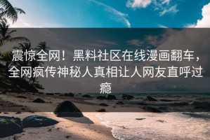 震惊全网！黑料社区在线漫画翻车，全网疯传神秘人真相让人网友直呼过瘾