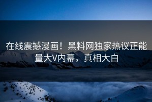 在线震撼漫画！黑料网独家热议正能量大V内幕，真相大白