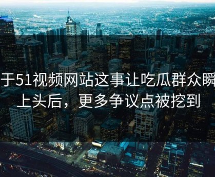 关于51视频网站这事让吃瓜群众瞬间上头后，更多争议点被挖到