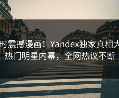 实时震撼漫画！Yandex独家真相大白热门明星内幕，全网热议不断